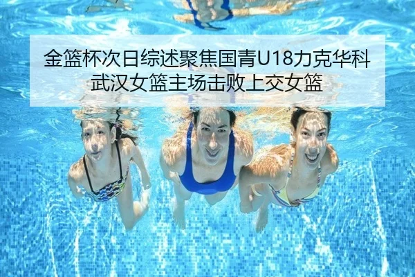 金篮杯次日综述聚焦国青U18力克华科武汉女篮主场击败上交女篮