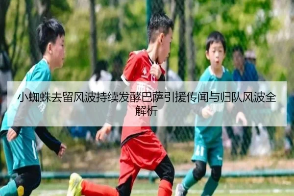 小蜘蛛去留风波持续发酵巴萨引援传闻与归队风波全解析